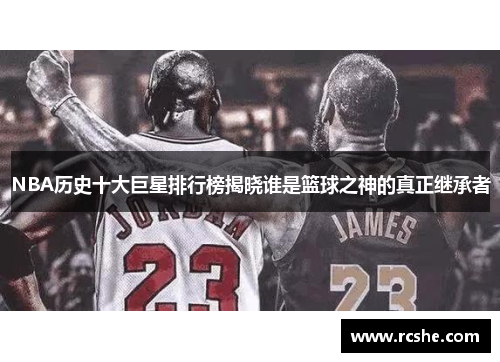 NBA历史十大巨星排行榜揭晓谁是篮球之神的真正继承者